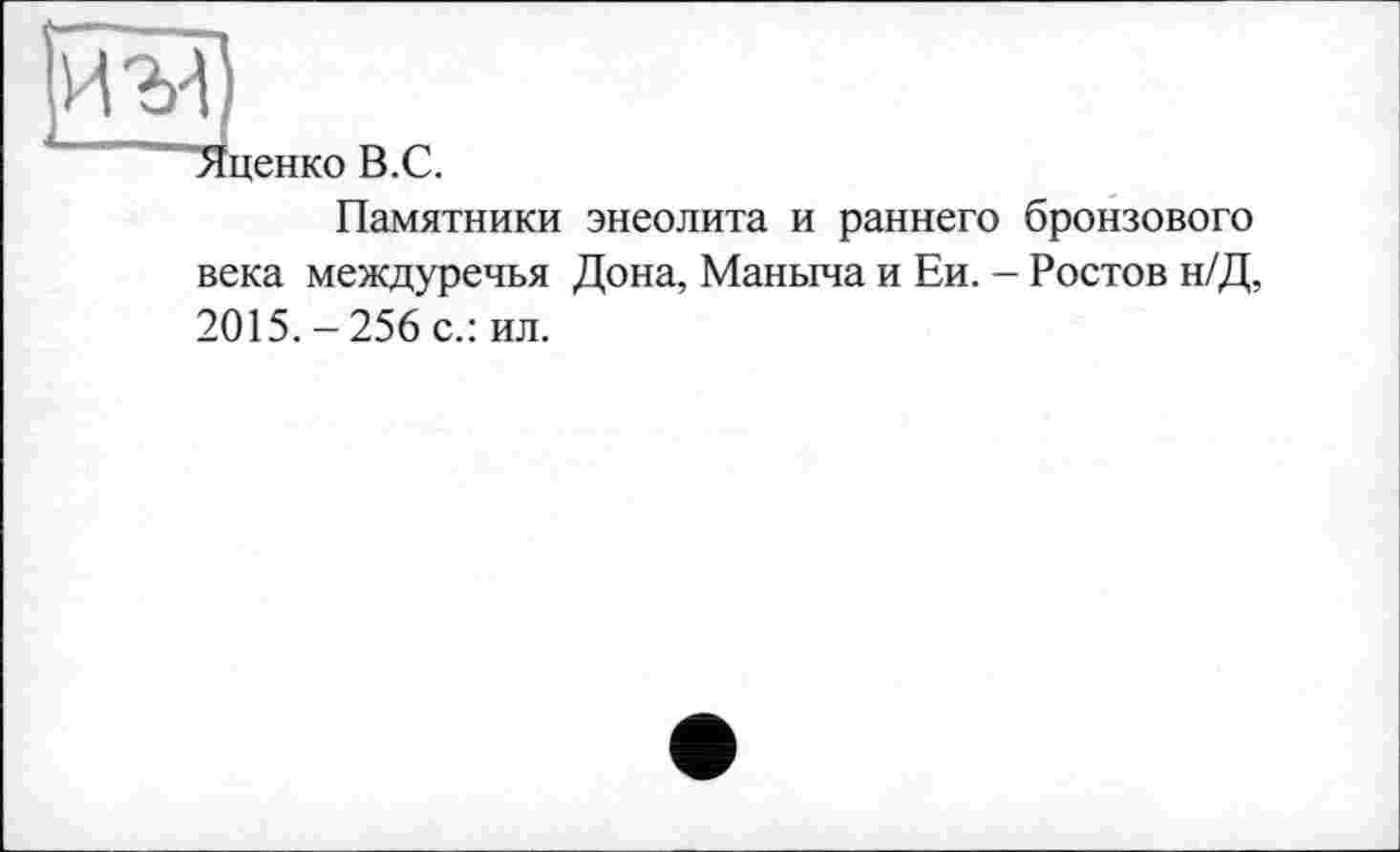 ﻿иг
‘ценко В.С.
Памятники энеолита и раннего бронзового века междуречья Дона, Маныча и Ей. - Ростов н/Д, 2015.-256 с.: ил.